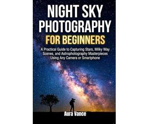 Night Sky Photography for Beginners: A Practical Guide to Capturing Stars, Milky Way Scenes, and Astrophotography Masterpieces Using Any Camera or Smartphone: 1 (Night Sky Photography Mastery Series)