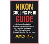 NIKON COOLPIX P610 GUIDE: A Beginners Step by Step Practical Approach to Learning and Mastering About your DSLR Camera Settings, Modes & Shooting Tips and Tricks