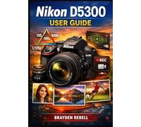 NIKON D5300 USER GUIDE: A beginner’s step-by-step guide to setting up the camera, mastering exposure and focus, and confidently capturing sharp photos and smooth video