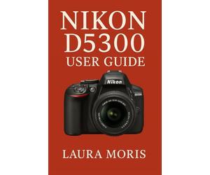 NIKON D5300 USER GUIDE: A Complete Step-by-Step Manual for Capturing Stunning Photos and Videos with Confidence