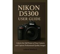 NIKON D5300 USER GUIDE: Unlock the Full Power of Your Camera and Capture Professional-Quality Images