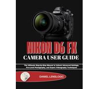 NIKON D6 FX CAMERA USER GUIDE: The Ultimate Step-by-Step Manual to Unlock Advanced Settings, Pro-Level Photography, and Expert Videography Techniques
