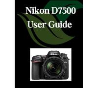 Nikon D7500 User Guide: A Comprehensive and Detailed Manual for Photographers and Creatives for Beginners and Seniors, Troubleshooting Tips, and Advanced Settings Explained