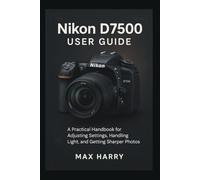Nikon D7500 User Guide: A Practical Handbook for Adjusting Settings, Handling Light, and Getting Sharper Photos