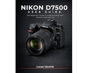 NIKON D7500 USER GUIDE: The Beginner's Guide to Understanding Your Camera Inside and Out