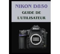 Nikon D850 GUIDE DE L'UTILISATEUR: Votre manuel du patient pour maîtriser la photographie numérique, de votre première à votre meilleure photo