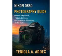 NIKON D850 PHOTOGRAPHY GUIDE: Master Exposure, Focus, Lenses, And Creative Shooting In No Time