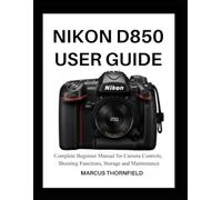 NIKON D850 USER GUIDE: Complete Beginner Manual for Camera controls, Shooting Functions, Storage and Maintenance