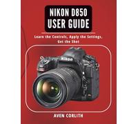 Nikon D850 User Guide: Learn the Controls, Apply the Settings, Get the Shot
