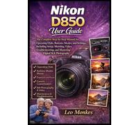 Nikon D850 User Guide: The Complete Step-by-Step Manual for Operating Dials, Buttons, Modes, and Settings, Including Setup, Shooting, Video, Troubleshooting, and Mastering Digital SLR Photography