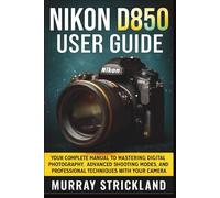 NIKON D850 USER GUIDE: Your Complete Manual to Mastering Digital Photography, Advanced Shooting Modes, And Professional Techniques with Your Camera