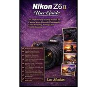 Nikon Z6 II User Guide: A Complete Step-by-Step Manual for Camera Setup, Controls, Photography, Video Recording, Settings, and Troubleshooting