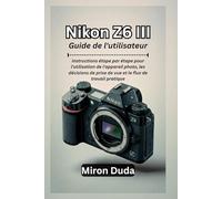 Nikon Z6 III Guide de l'utilisateur: Instructions étape par étape pour l'utilisation de l'appareil photo, les décisions de prise de vue et le flux de travail pratique