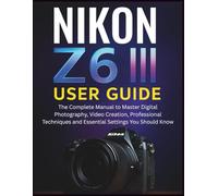 NIKON Z6 III USER GUIDE: The Complete Manual to Master Digital Photography, Video Creation, Professional Techniques and Essential Settings You Should Know