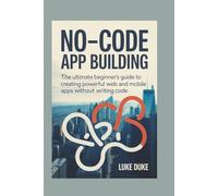 NO-CODE APP BUILDING: The Ultimate Beginner’s Guide to Creating Powerful Web and Mobile Apps Without Writing Code