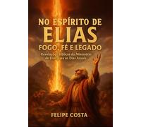 No Espírito de Elias: Fogo, Fé e Legado: Revelações Bíblicas do Ministério de Elias para os Dias Atuais