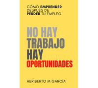 No hay trabajo, hay oportunidades: Cómo emprender después de perder tu empleo: Deja atrás la frustración y pon manos a la obra
