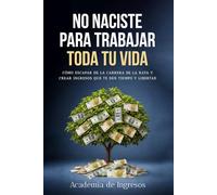 NO NACISTE PARA TRABAJAR TODA TU VIDA: Cómo escapar de la carrera de la rata y crear ingresos que te den tiempo y libertad