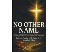 NO OTHER NAME: Exposing the Gospel of Pharmakeia: Restoring the Authority of Healing in the Name of Jesus Christ Alone