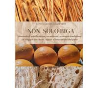 Non solo biga: Manuale di panificazione tra scienza, tecnica e tradizione: Un viaggio tra sapori, saperi e innovazione del pane
