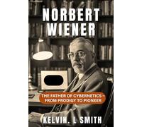 NORBERT WIENER The Father of Cybernetics - From Prodigy to Pioneer: A Story of a Childhood Struggle Sparked the Birth of Cybernetics, Discovery, Redemption, and How It Changed the World Forever