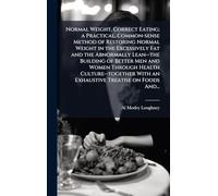 Normal Weight, Correct Eating; a Practical, Common-sense Method of Restoring Normal Weight in the Excessively Fat and the Abnormally Lean--the ... With an Exhaustive Treatise on Foods And...