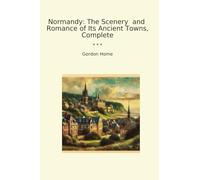 Normandy: The Scenery and Romance of Its Ancient Towns, Complete (Classic Books)