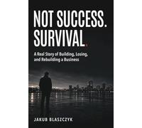 NOT SUCCESS. SURVIVAL.: A Real Story of Building, Losing, and Rebuilding a Business