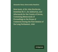 Note book, of Sir John Northcote, Sometime M. P., for Ashburton, and Afterwards for the County of Devon, Containing Memoranda of Proceedings in the ... First Session of the Long Parliament, 1640