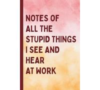 Notes of All The Stupid Things I See and Hear At Work: A Blank Lined Journal Gag Funny Gift for A Friend, Men, Women, Mom, Dad, Adults, Cool Gifts For Coworkers or Office Humor Fans