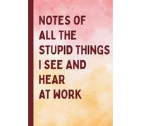 Notes of All The Stupid Things I See and Hear At Work: A Blank Lined Journal Gag Funny Gift for A Friend, Men, Women, Mom, Dad, Adults, Cool Gifts For Coworkers or Office Humor Fans
