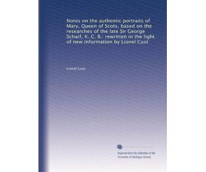 Notes on the authentic portraits of Mary, Queen of Scots, based on the researches of the late Sir George Scharf, K. C. B.: rewritten in the light of new information by Lionel Cust