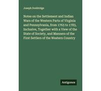 Notes on the Settlement and Indian Wars of the Western Parts of Virginia and Pennsylvania, from 1763 to 1783, Inclusive, Together with a View of the ... of the First Settlers of the Western Country