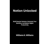 Notion Unlocked: Build Smarter Systems, Automate Your Workflow, and Master Digital Productivity (The Digital Mastery Collection)