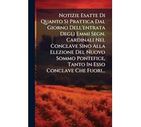 Notizie Esatte Di Quanto Si Prattica Dal Giorno Dell'entrata Degli Emmi Segn. Cardinali Nel Conclave Sino Alla Elezione Del Nuovo Sommo Pontefice, Tanto In Esso Conclave Che Fuori...