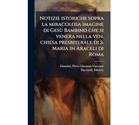 Notizie istoriche sopra la miracolosa imagine di Gesù Bambino che si venera nella ven. chiesa presbiterale di S. Maria in Araceli di Roma