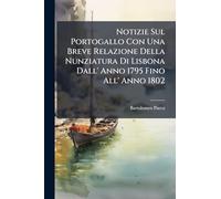 Notizie Sul Portogallo Con Una Breve Relazione Della Nunziatura Di Lisbona Dall' Anno 1795 Fino All' Anno 1802