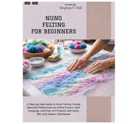Nuno Felting for Beginners: A Step-by-Step Guide to Nuno Felting: Create Beautiful Felted Scarves, Pillow Covers, Wall Hangings & Fiber Art Projects with Wool, Silk, and Modern Techniques