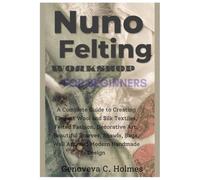 NUNO FELTING WORKSHOP FOR BEGINNERS: A Complete Guide to Creating Elegant Wool and Silk Textiles, Felted Fashion, Decorative Art, Beautiful Scarves, Shawls, Bags, Wall Art, and Modern Handmade Design