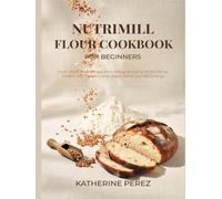 NUTRIMILL FLOUR COOKBOOK FOR BEGINNERS: Fresh Milled Flour Recipes From Wheat Berries to Perfect Bread, Cookies and Pancakes, with Grain Charts and Mill Settings