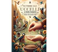 Nutrire Gli Uccelli, La Guida Completa: Un Manuale Pratico Per Nutrire Gli Uccelli Con Amore E Cura (Nutrire gli uccelli, Agapornis, Canarini, Allevare polli)