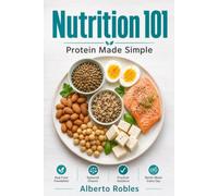 Nutrition 101: Protein Made Simple: Understand Your Needs, Compare Food Sources, Read Labels, Plan Balanced Meals, and Use Protein Without the Hype