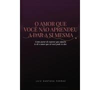O Amor Que Você Não Aprendeu a Dar a Si Mesma: Como Parar de Esperar Que Alguém Te Dê o Amor Que Só Você Pode Se Dar