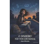 O Dinheiro Não Vem Com Manual: Mas deveria - Lições que ninguém te ensina na escola sobre dinheiro, escolhas, caráter e liberdade