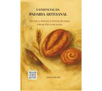 O essencial da padaria artesanal: Técnica, Poesia e Intuição para Criar Pão com Alma