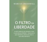 O FILTRO DA LIBERDADE: A ARTE SIMPLES DE DEIXAR A VIDA FLUIR SEM SE PERDER - ESCOLHA O QUE IMPORTA, DEIXE DE LADO O QUE NÃO IMPORTA