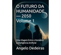 O FUTURO DA HUMANIDADE - 2050 Volume 1: Uma Viagem Entre o Homem e a inteligência Artificial