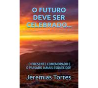 O FUTURO DEVE SER CELEBRADO...: ...O PRESENTE COMEMORADO E O PASSADO JAMAIS ESQUECIDO!