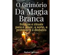 O Grimório da Magia Branca: Feitiços e Rituais para o Amor, a Sorte, a Proteção e o Dinheiro