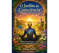 O Jardim da Consciência: Cultivando Pensamentos, Criando o Futuro e Prosperando por Dentro